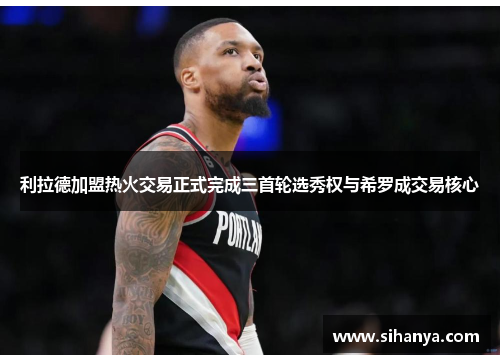 利拉德加盟热火交易正式完成三首轮选秀权与希罗成交易核心
