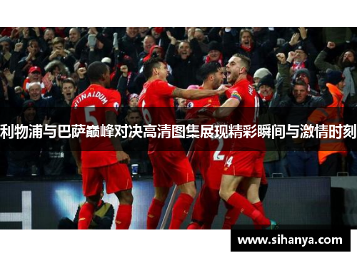 利物浦与巴萨巅峰对决高清图集展现精彩瞬间与激情时刻