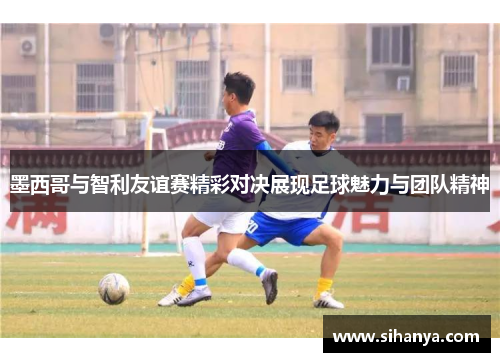 墨西哥与智利友谊赛精彩对决展现足球魅力与团队精神