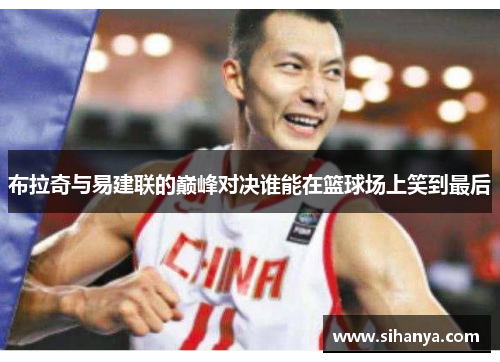 布拉奇与易建联的巅峰对决谁能在篮球场上笑到最后