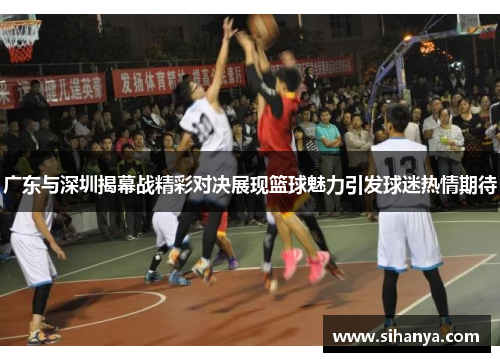 广东与深圳揭幕战精彩对决展现篮球魅力引发球迷热情期待
