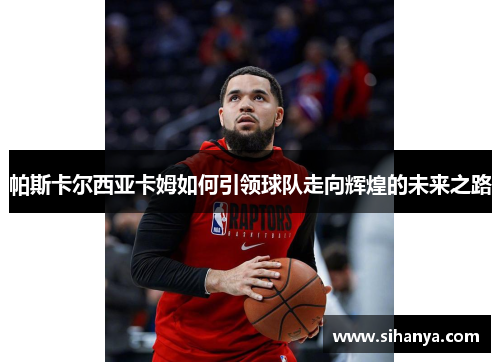 帕斯卡尔西亚卡姆如何引领球队走向辉煌的未来之路