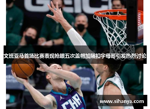 文班亚马首场比赛表现抢眼五次盖帽加隔扣字母哥引发热烈讨论