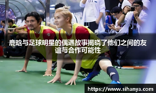 鹿晗与足球明星的偶遇故事揭晓了他们之间的友谊与合作可能性